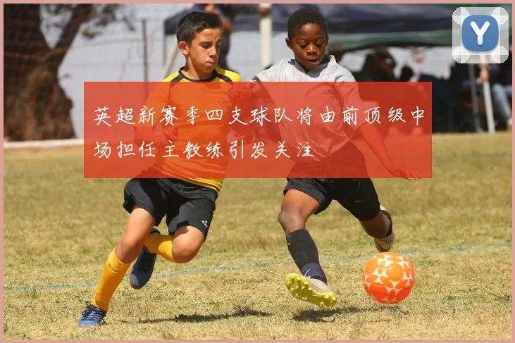 英超新赛季四支球队将由前顶级中场担任主教练引发关注