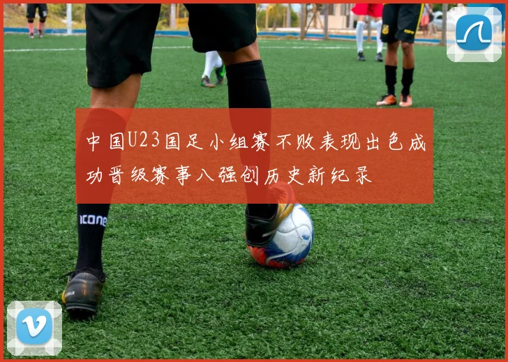 中国U23国足小组赛不败表现出色成功晋级赛事八强创历史新纪录