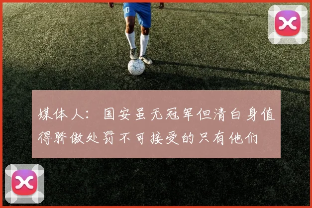 媒体人：国安虽无冠军但清白身值得骄傲处罚不可接受的只有他们