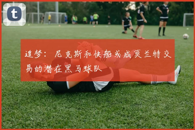 追梦：尼克斯和快船或成莫兰特交易的潜在黑马球队