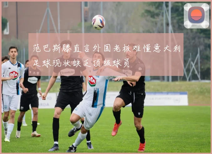 范巴斯滕直言外国老板难懂意大利足球现状缺乏顶级球员