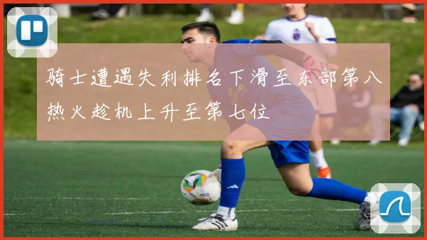 骑士遭遇失利排名下滑至东部第八热火趁机上升至第七位
