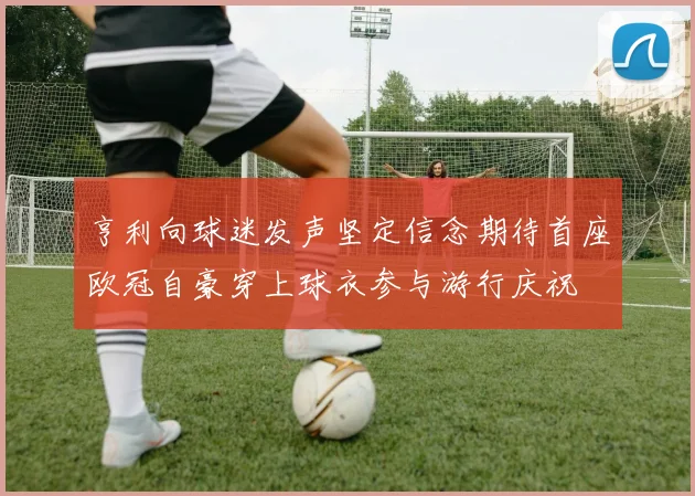 亨利向球迷发声坚定信念期待首座欧冠自豪穿上球衣参与游行庆祝