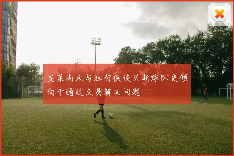 克莱尚未与独行侠谈买断球队更倾向于通过交易解决问题
