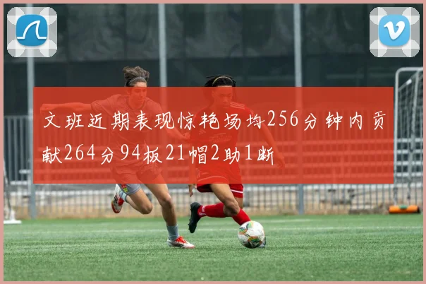 文班近期表现惊艳场均256分钟内贡献264分94板21帽2助1断