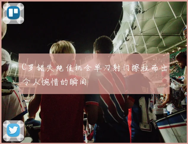 C罗错失绝佳机会单刀射门擦柱而出令人惋惜的瞬间