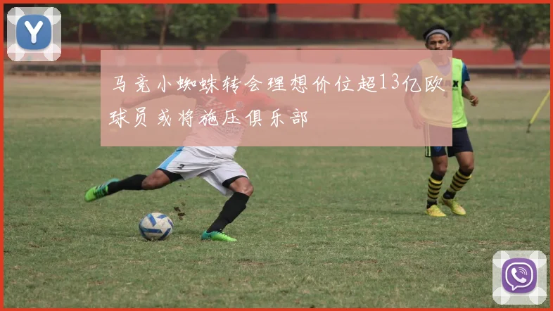 马竞小蜘蛛转会理想价位超13亿欧球员或将施压俱乐部