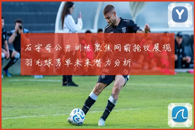 石宇奇公开训练聚焦网前抢攻展现羽毛球男单未来潜力分析