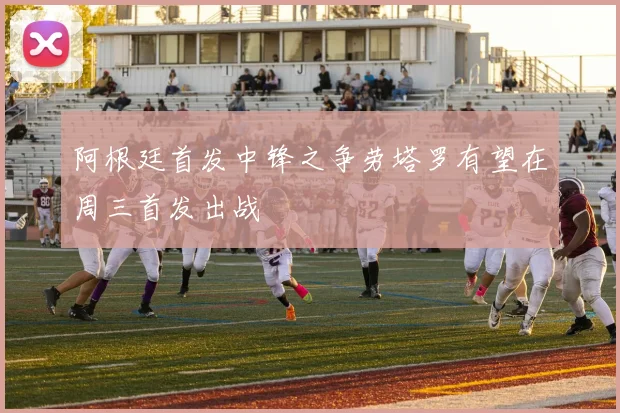 阿根廷首发中锋之争劳塔罗有望在周三首发出战
