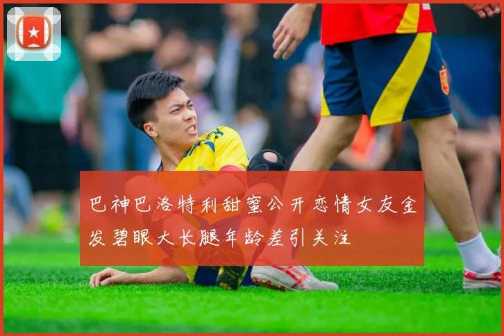 巴神巴洛特利甜蜜公开恋情女友金发碧眼大长腿年龄差引关注