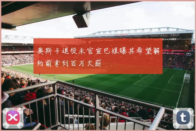 奥斯卡退役未官宣巴媒曝其希望解约前拿到百万欠薪