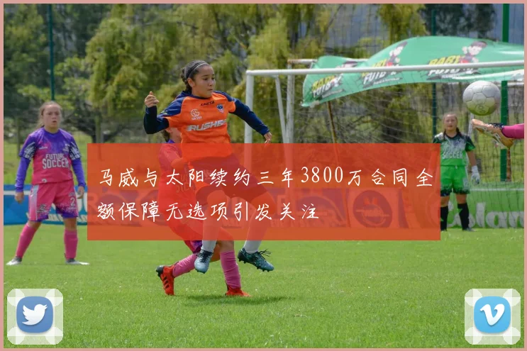马威与太阳续约三年3800万合同全额保障无选项引发关注