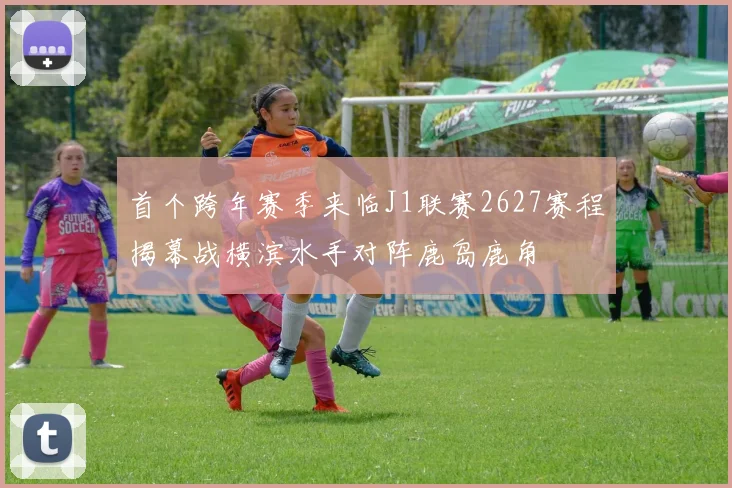 首个跨年赛季来临J1联赛2627赛程揭幕战横滨水手对阵鹿岛鹿角