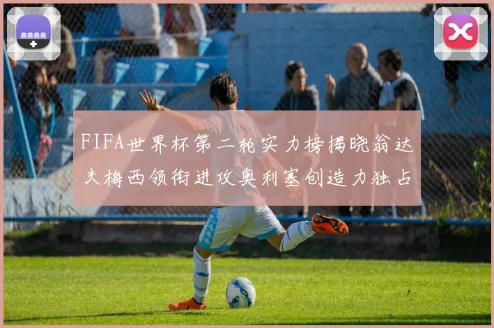 FIFA世界杯第二轮实力榜揭晓翁达夫梅西领衔进攻奥利塞创造力独占鳌头