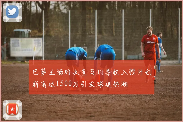 巴萨主场对决皇马门票收入预计创新高达1500万引发球迷热潮
