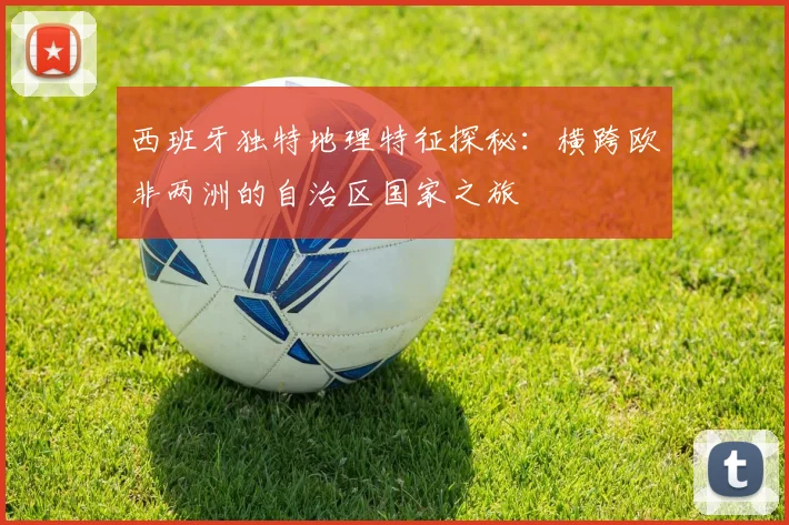 西班牙独特地理特征探秘：横跨欧非两洲的自治区国家之旅