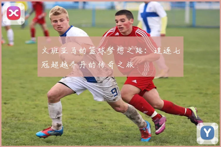 文班亚马的篮球梦想之路：追逐七冠超越乔丹的传奇之旅