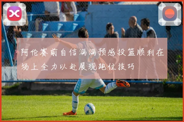 阿伦赛前自信满满预感投篮顺利在场上全力以赴展现跑位技巧