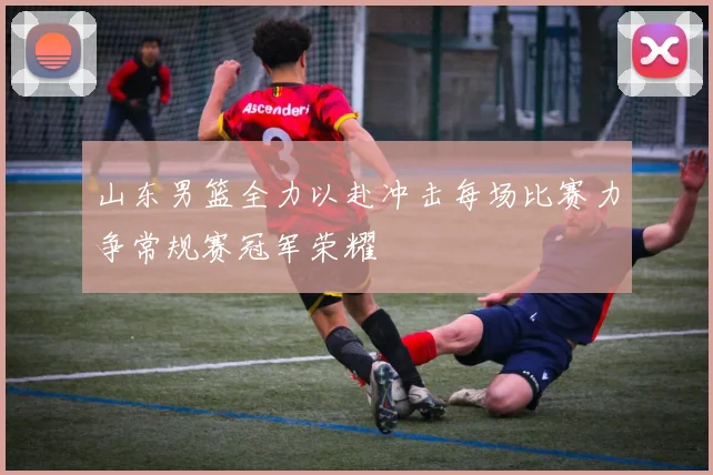 山东男篮全力以赴冲击每场比赛力争常规赛冠军荣耀