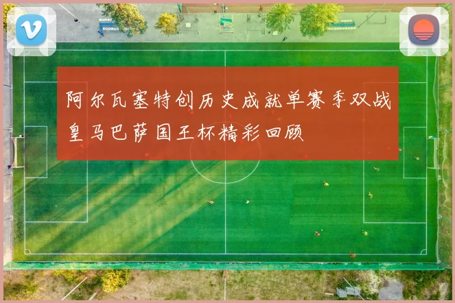 阿尔瓦塞特创历史成就单赛季双战皇马巴萨国王杯精彩回顾