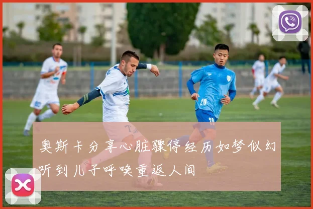 奥斯卡分享心脏骤停经历如梦似幻听到儿子呼唤重返人间