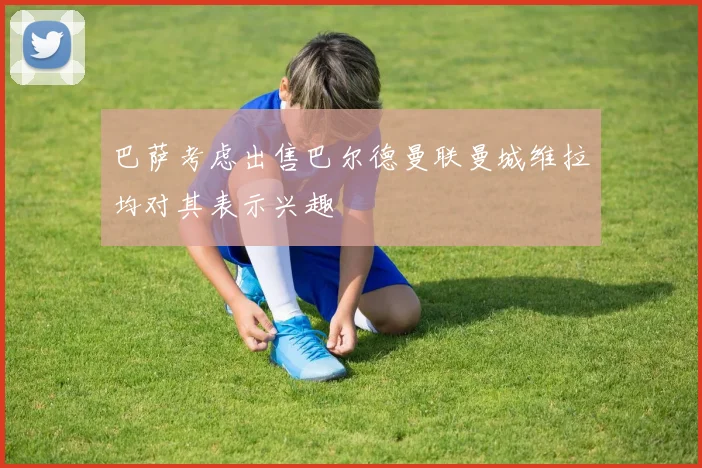 巴萨考虑出售巴尔德曼联曼城维拉均对其表示兴趣