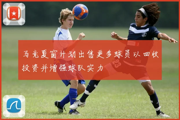 马竞夏窗计划出售更多球员以回收投资并增强球队实力
