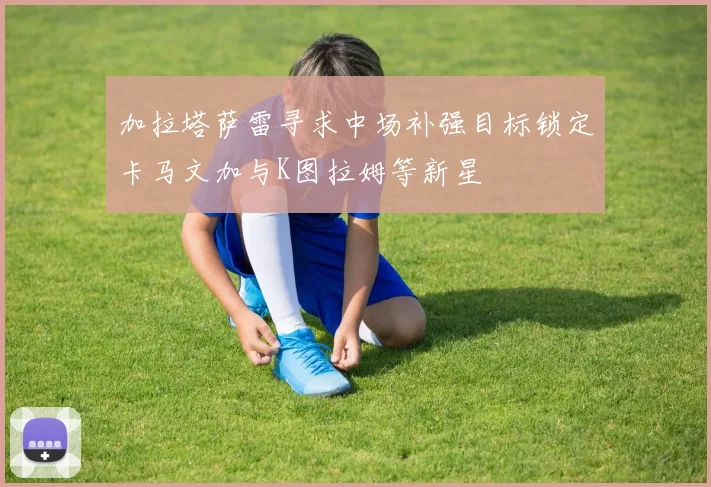 加拉塔萨雷寻求中场补强目标锁定卡马文加与K图拉姆等新星