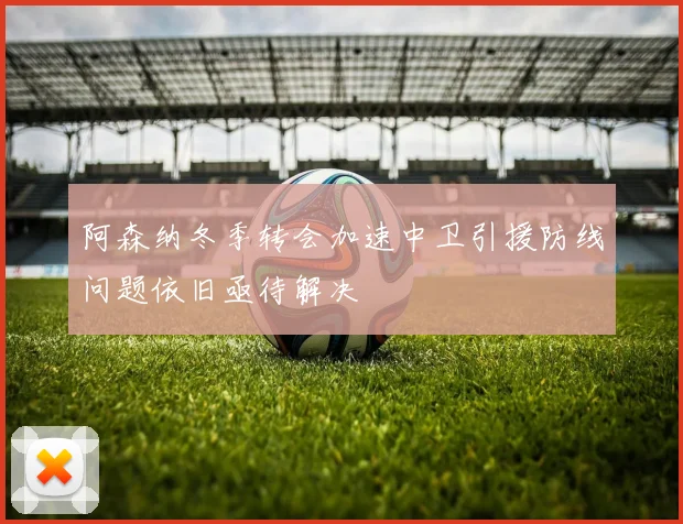 阿森纳冬季转会加速中卫引援防线问题依旧亟待解决