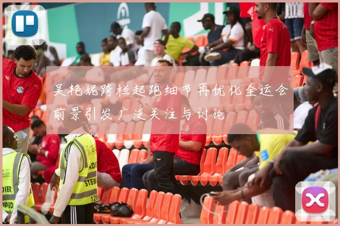吴艳妮跨栏起跑细节再优化全运会前景引发广泛关注与讨论
